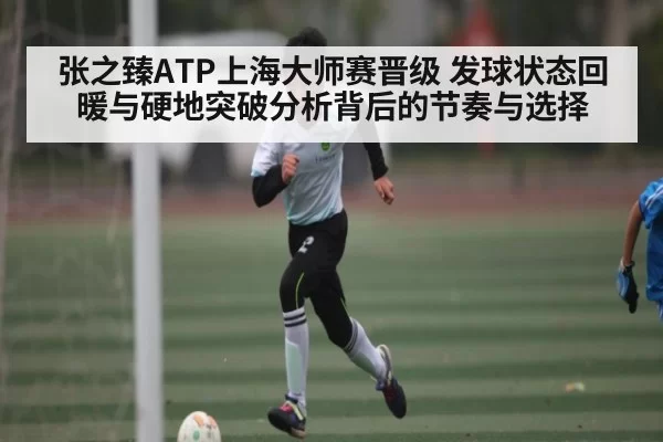 张之臻ATP上海大师赛晋级 发球状态回暖与硬地突破分析背后的节奏与选择
