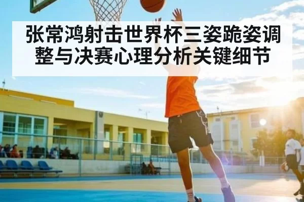 张常鸿射击世界杯三姿跪姿调整与决赛心理分析关键细节